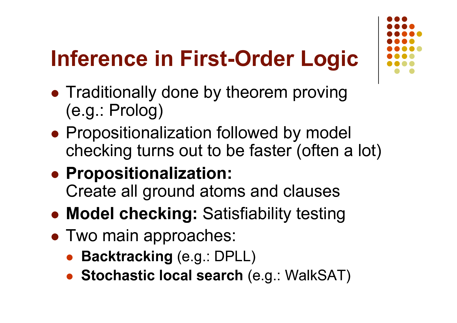 Slide: Inference in First-Order Logic
Traditionally done by theorem proving (e.g.: Prolog)  Propositionalization followed by model checking turns out to be faster (often a lot)  Propositionalization: Create all ground atoms and clauses  Model checking: Satisfiability testing  Two main approaches:

 

Backtracking (e.g.: DPLL) Stochastic local search (e.g.: WalkSAT)


