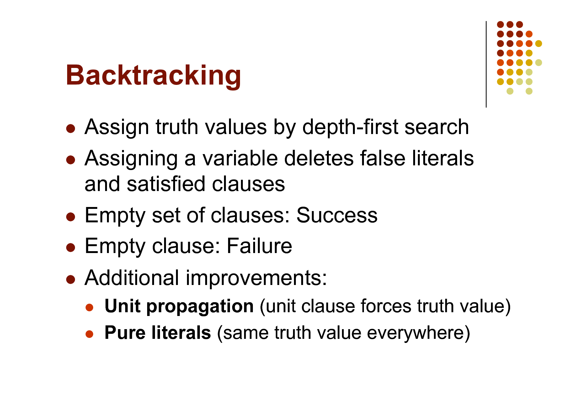 Slide: Backtracking
Assign truth values by depth-first search  Assigning a variable deletes false literals and satisfied clauses  Empty set of clauses: Success  Empty clause: Failure  Additional improvements:

 

Unit propagation (unit clause forces truth value) Pure literals (same truth value everywhere)

