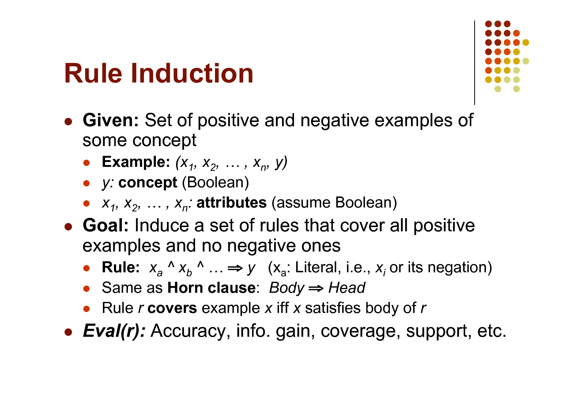 Slide: Rule Induction


Given: Set of positive and negative examples of some concept
  

Example: (x1, x2,  , xn, y) y: concept (Boolean) x1, x2,  , xn: attributes (assume Boolean)



Goal: Induce a set of rules that cover all positive examples and no negative ones
  

Rule: xa ^ xb ^   y (xa: Literal, i.e., xi or its negation) Same as Horn clause: Body  Head Rule r covers example x iff x satisfies body of r



Eval(r): Accuracy, info. gain, coverage, support, etc.

