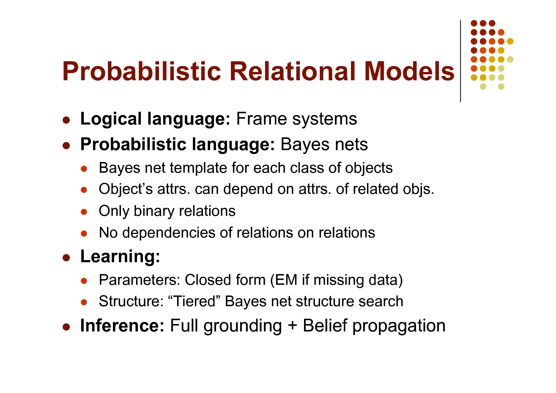 Slide: Probabilistic Relational Models
 

Logical language: Frame systems Probabilistic language: Bayes nets
   

Bayes net template for each class of objects Objects attrs. can depend on attrs. of related objs. Only binary relations No dependencies of relations on relations Parameters: Closed form (EM if missing data) Structure: Tiered Bayes net structure search



Learning:
 



Inference: Full grounding + Belief propagation

