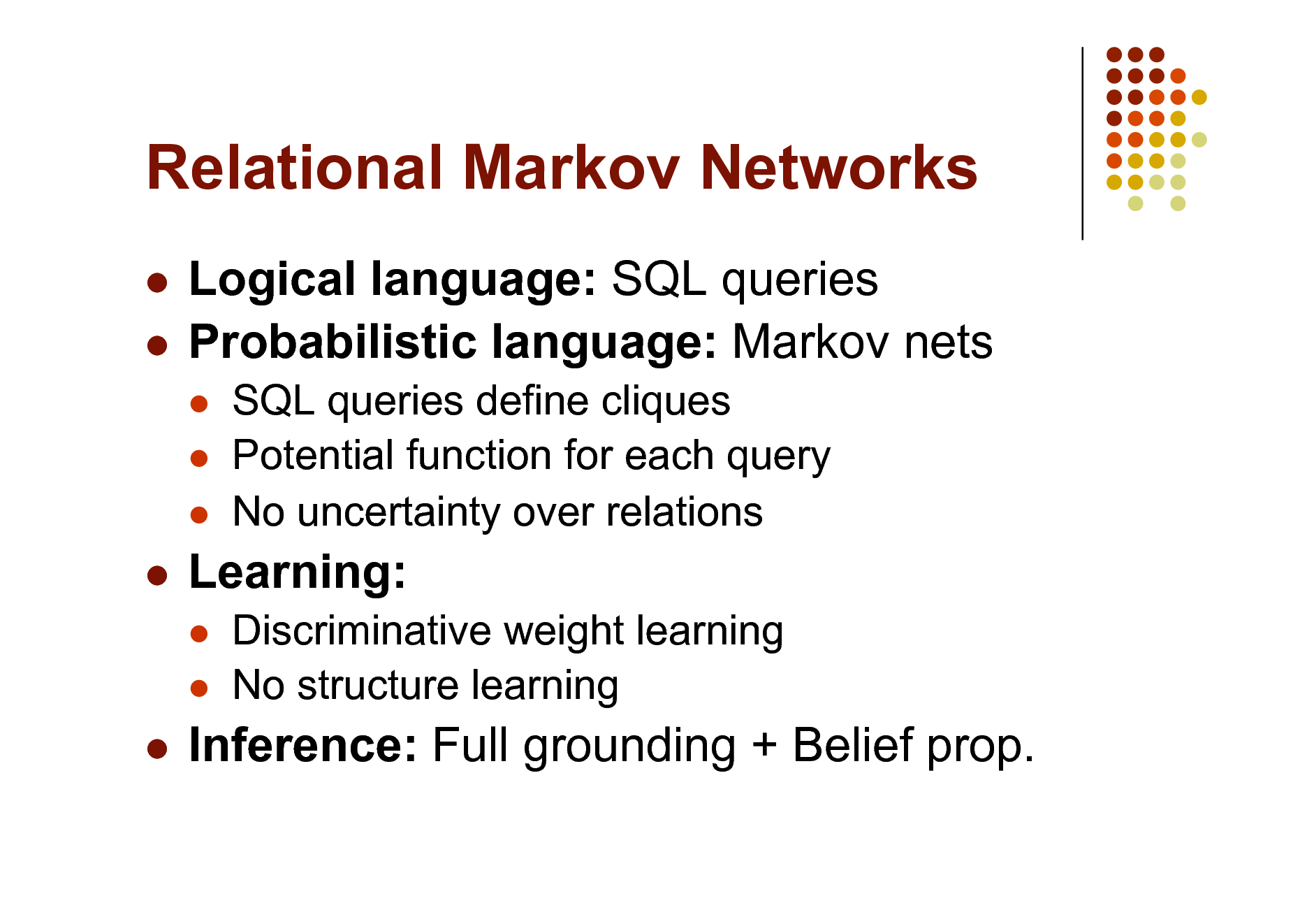 Slide: Relational Markov Networks
Logical language: SQL queries  Probabilistic language: Markov nets

  

SQL queries define cliques Potential function for each query No uncertainty over relations Discriminative weight learning No structure learning



Learning:
 



Inference: Full grounding + Belief prop.

