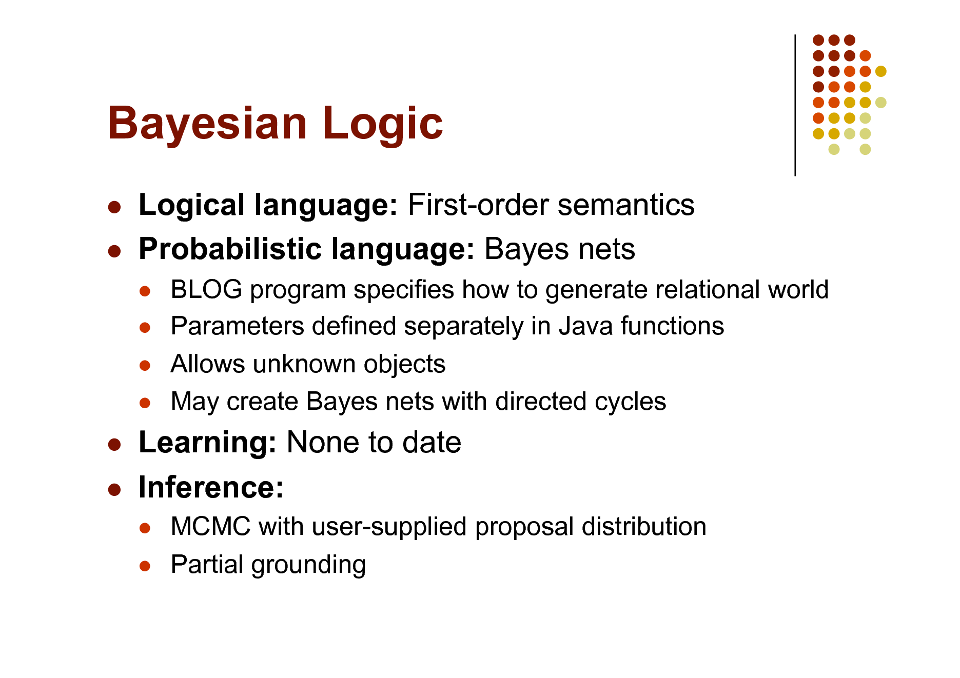 Slide: Bayesian Logic
 

Logical language: First-order semantics Probabilistic language: Bayes nets
   

BLOG program specifies how to generate relational world Parameters defined separately in Java functions Allows unknown objects May create Bayes nets with directed cycles

 

Learning: None to date Inference:
 

MCMC with user-supplied proposal distribution Partial grounding

