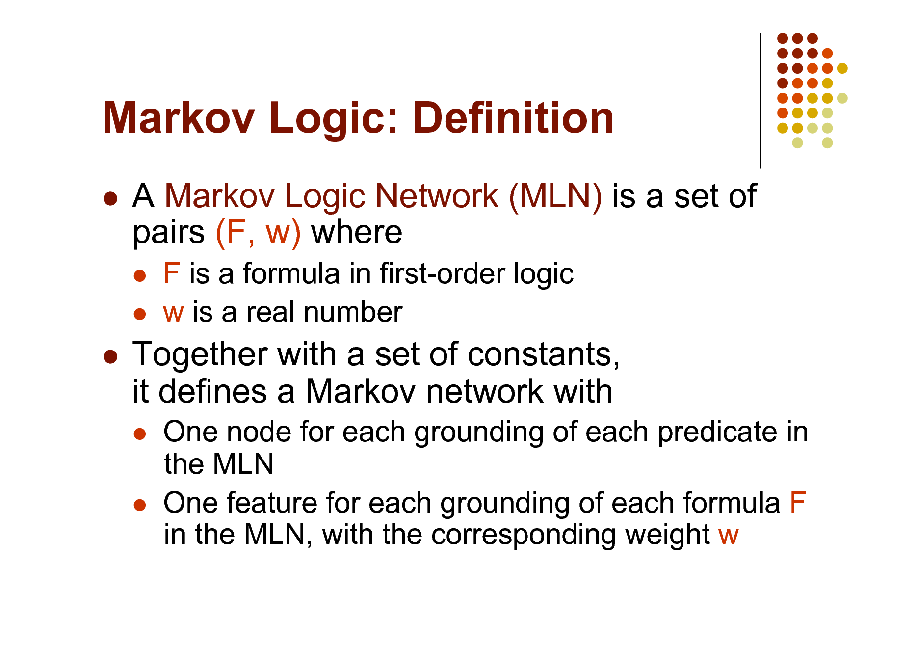 Slide: Markov Logic: Definition


A Markov Logic Network (MLN) is a set of pairs (F, w) where
 

F is a formula in first-order logic w is a real number



Together with a set of constants, it defines a Markov network with
 

One node for each grounding of each predicate in the MLN One feature for each grounding of each formula F in the MLN, with the corresponding weight w


