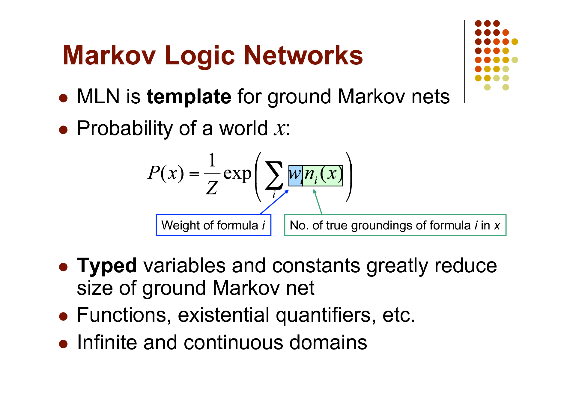 Slide: Markov Logic Networks
 

MLN is template for ground Markov nets Probability of a world x:

Weight of formula i

No. of true groundings of formula i in x

Typed variables and constants greatly reduce size of ground Markov net  Functions, existential quantifiers, etc.  Infinite and continuous domains


