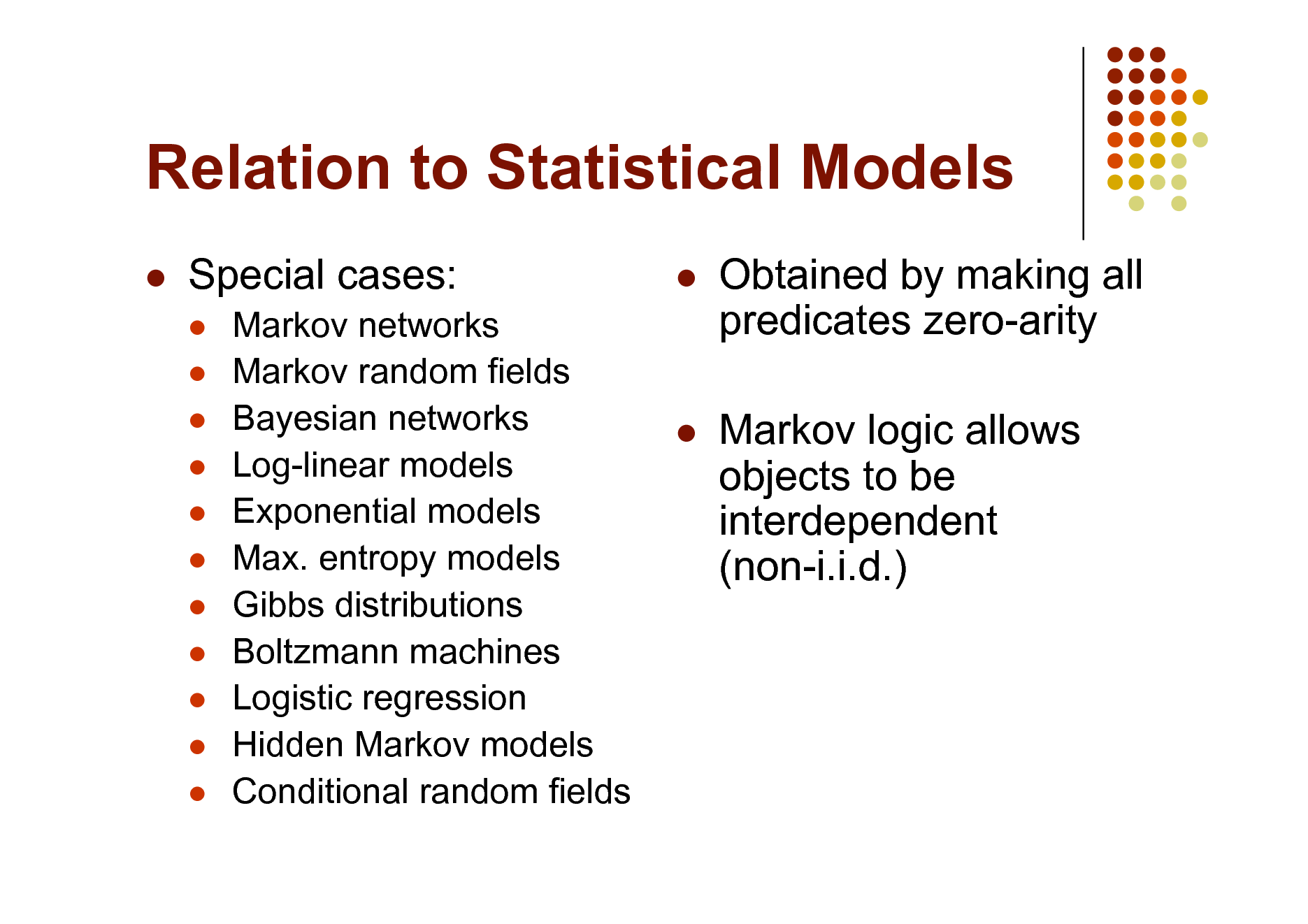 Slide: Relation to Statistical Models


Special cases:
          



Markov networks Markov random fields Bayesian networks Log-linear models Exponential models Max. entropy models Gibbs distributions Boltzmann machines Logistic regression Hidden Markov models Conditional random fields

Obtained by making all predicates zero-arity Markov logic allows objects to be interdependent (non-i.i.d.)



