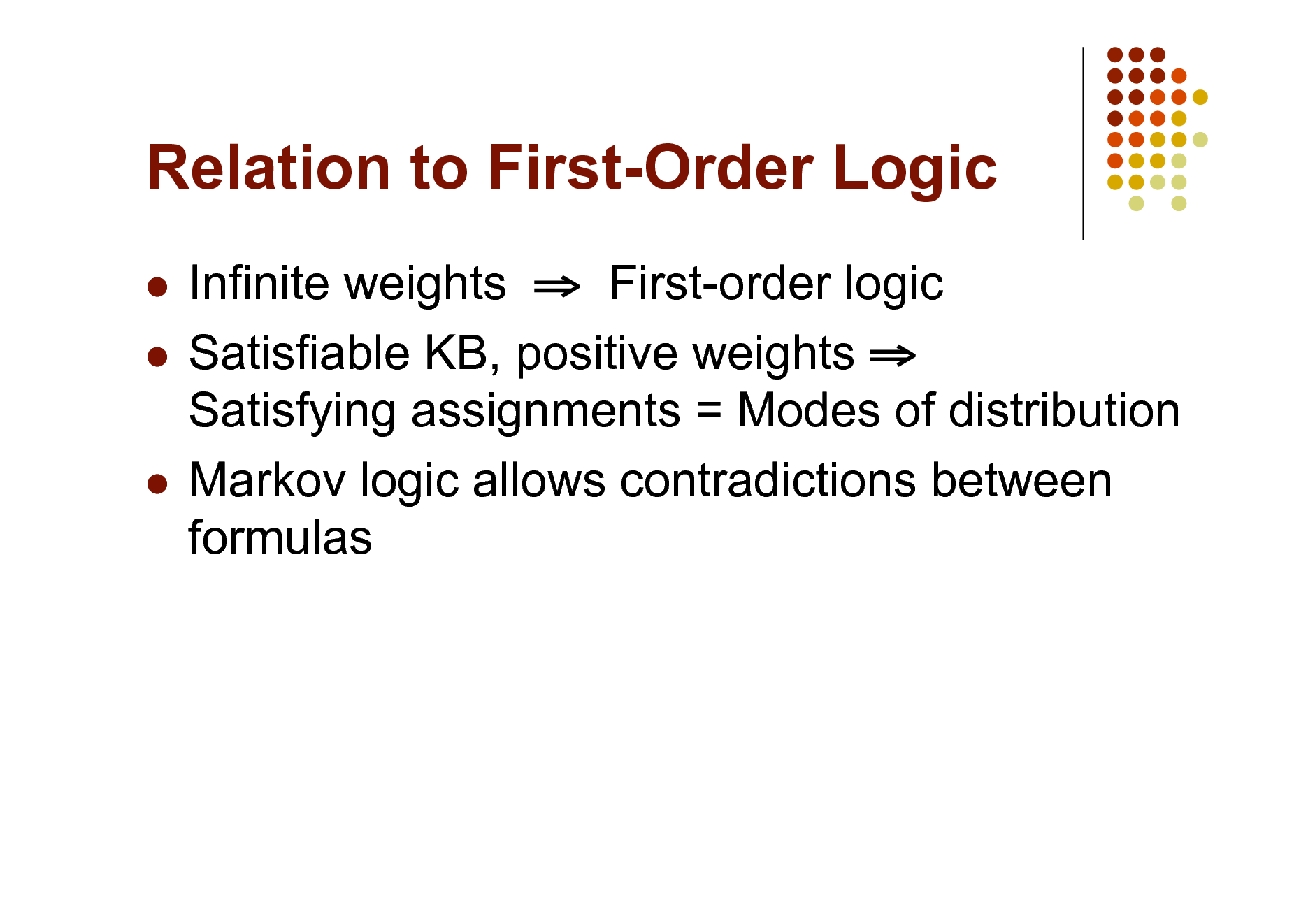 Slide: Relation to First-Order Logic
Infinite weights  First-order logic  Satisfiable KB, positive weights  Satisfying assignments = Modes of distribution  Markov logic allows contradictions between formulas


