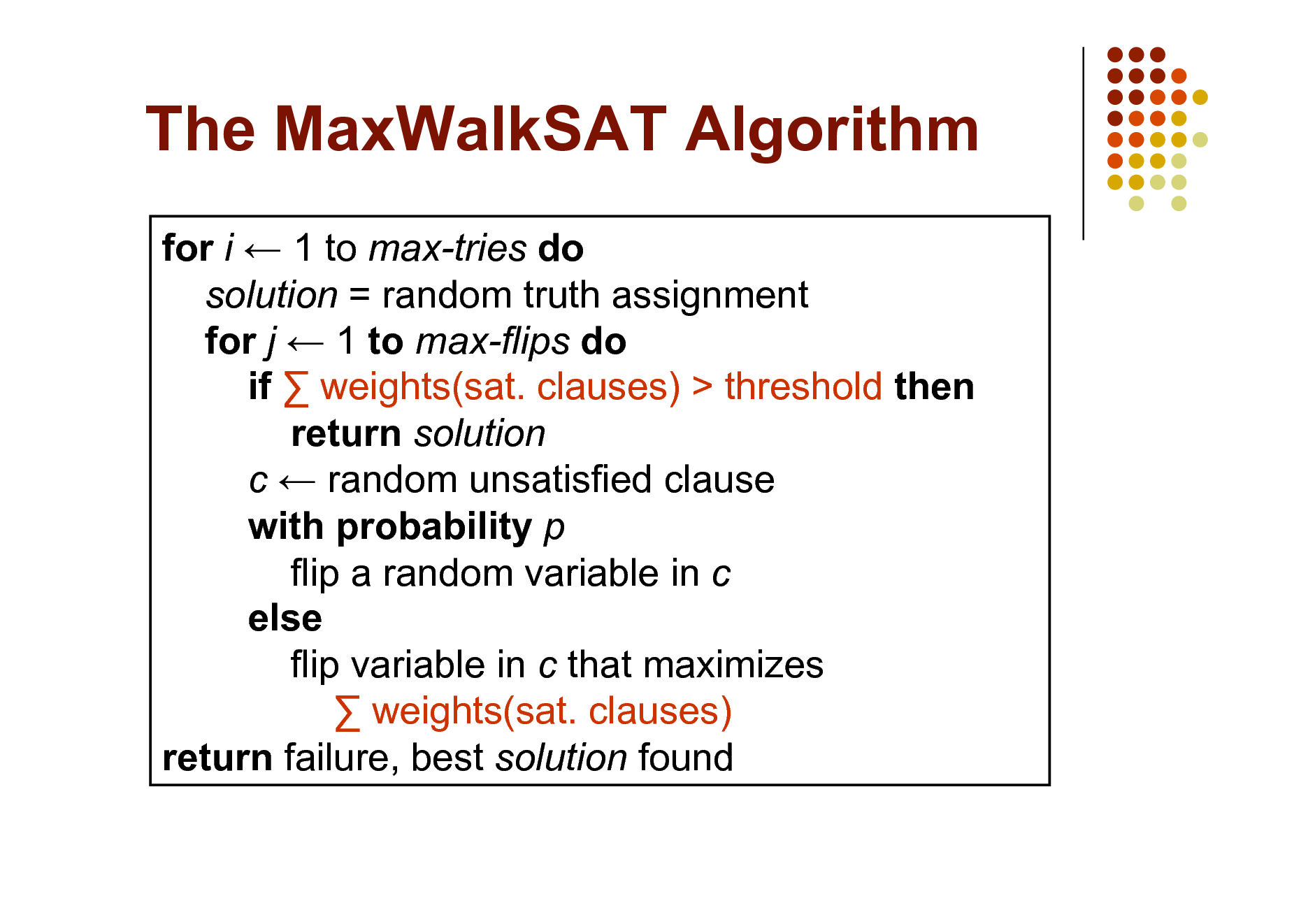 Slide: The MaxWalkSAT Algorithm
for i  1 to max-tries do solution = random truth assignment for j  1 to max-flips do if  weights(sat. clauses) > threshold then return solution c  random unsatisfied clause with probability p flip a random variable in c else flip variable in c that maximizes  weights(sat. clauses) return failure, best solution found

