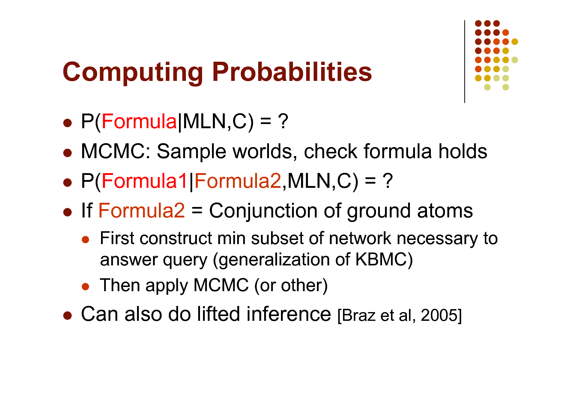 Slide: Computing Probabilities
P(Formula|MLN,C) = ?  MCMC: Sample worlds, check formula holds  P(Formula1|Formula2,MLN,C) = ?  If Formula2 = Conjunction of ground atoms





First construct min subset of network necessary to answer query (generalization of KBMC) Then apply MCMC (or other)



Can also do lifted inference [Braz et al, 2005]


