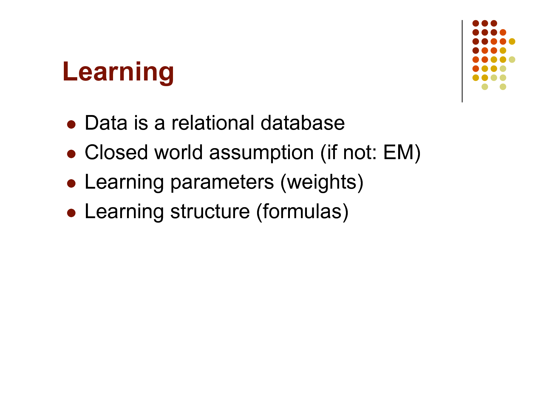Slide: Learning
Data is a relational database  Closed world assumption (if not: EM)  Learning parameters (weights)  Learning structure (formulas)


