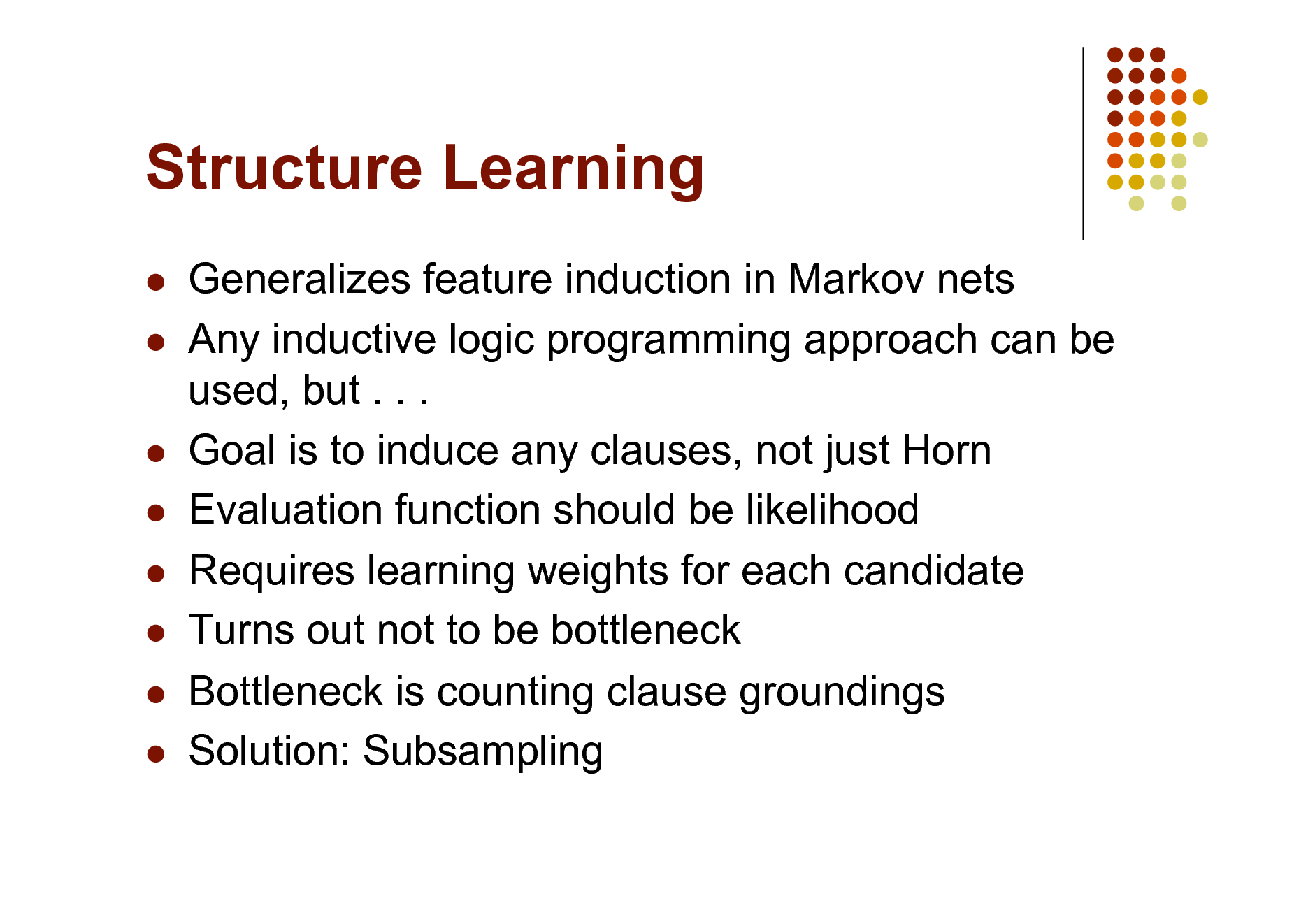 Slide: Structure Learning
 

     

Generalizes feature induction in Markov nets Any inductive logic programming approach can be used, but . . . Goal is to induce any clauses, not just Horn Evaluation function should be likelihood Requires learning weights for each candidate Turns out not to be bottleneck Bottleneck is counting clause groundings Solution: Subsampling

