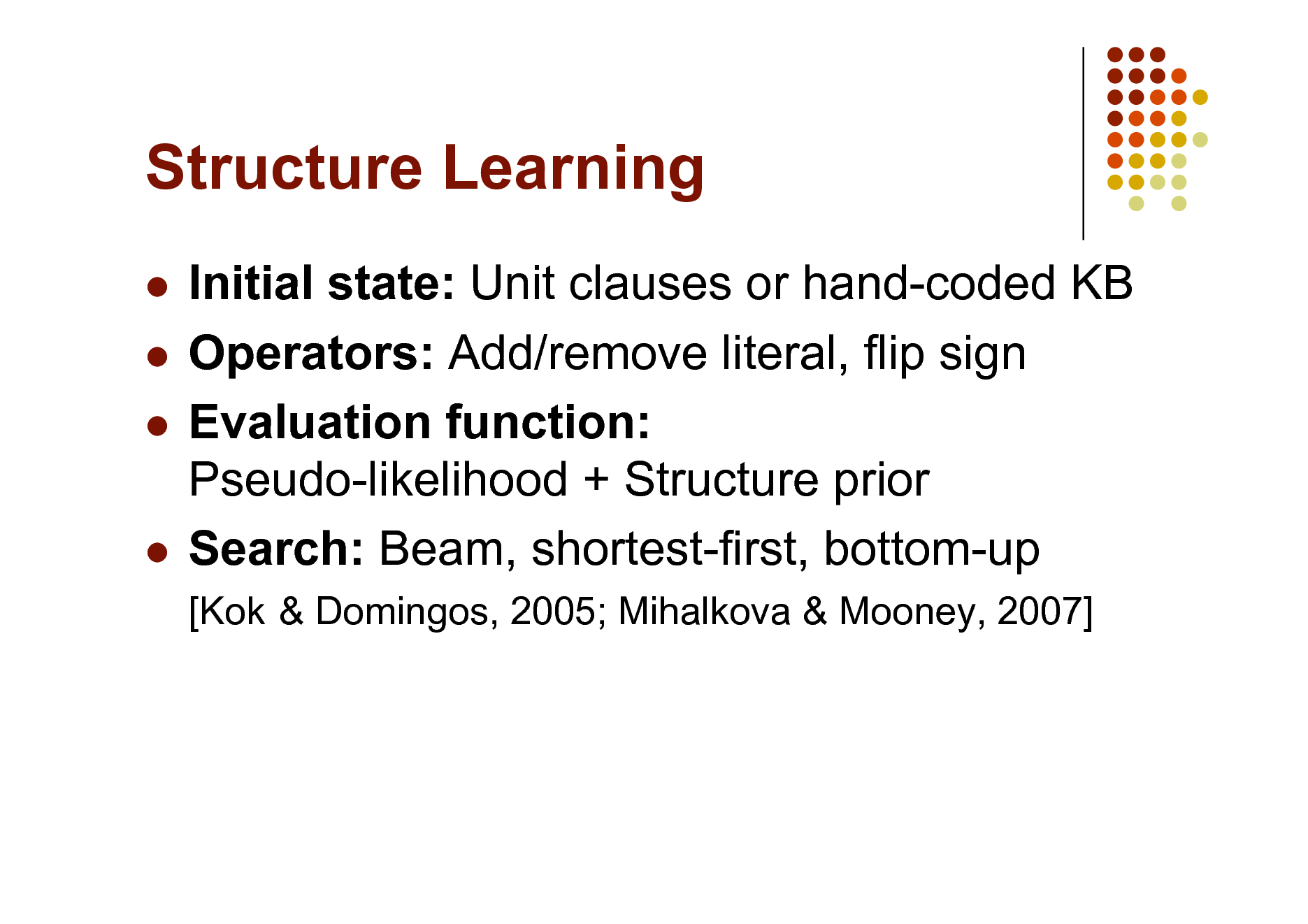 Slide: Structure Learning
Initial state: Unit clauses or hand-coded KB  Operators: Add/remove literal, flip sign  Evaluation function: Pseudo-likelihood + Structure prior  Search: Beam, shortest-first, bottom-up


[Kok & Domingos, 2005; Mihalkova & Mooney, 2007]


