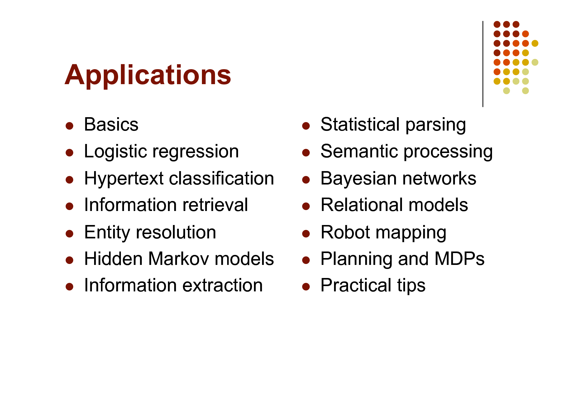 Slide: Applications
      

Basics Logistic regression Hypertext classification Information retrieval Entity resolution Hidden Markov models Information extraction

      

Statistical parsing Semantic processing Bayesian networks Relational models Robot mapping Planning and MDPs Practical tips

