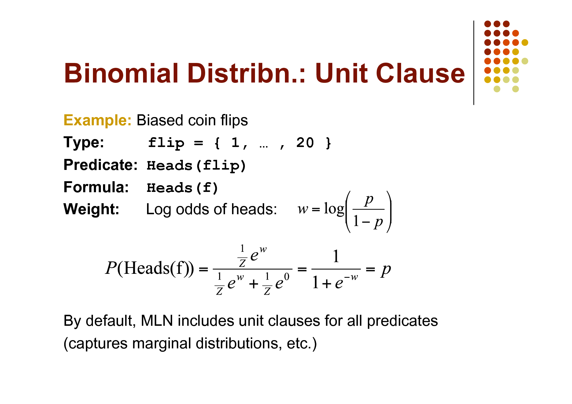 Slide: Binomial Distribn.: Unit Clause
Example: Biased coin flips Type: flip = { 1,  , 20 } Predicate: Heads(flip) Formula: Heads(f) Weight: Log odds of heads:

By default, MLN includes unit clauses for all predicates (captures marginal distributions, etc.)

