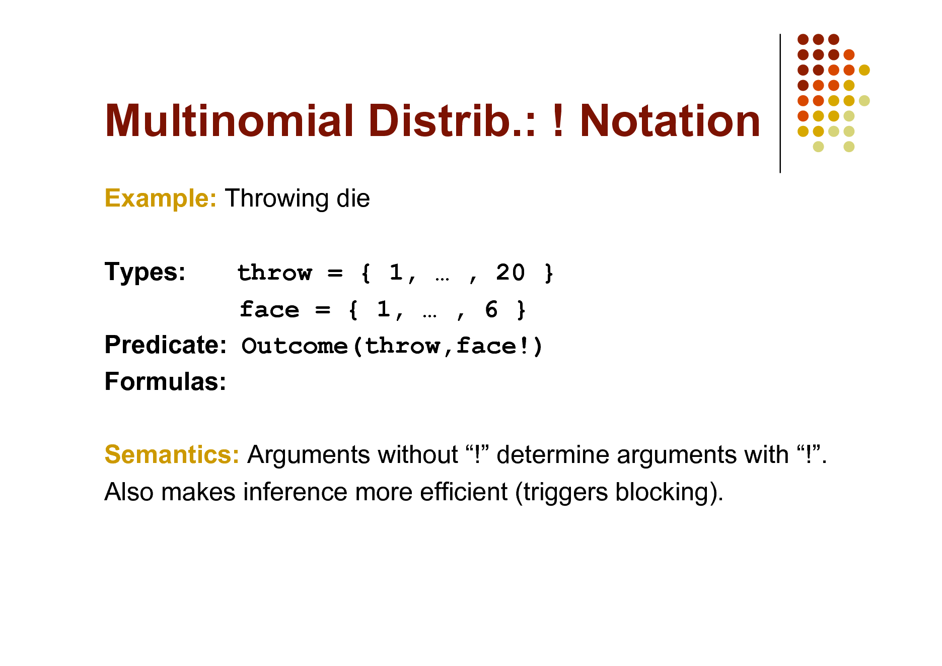 Slide: Multinomial Distrib.: ! Notation
Example: Throwing die Types: throw = { 1,  , 20 } face = { 1,  , 6 } Predicate: Outcome(throw,face!) Formulas: Semantics: Arguments without ! determine arguments with !. Also makes inference more efficient (triggers blocking).


