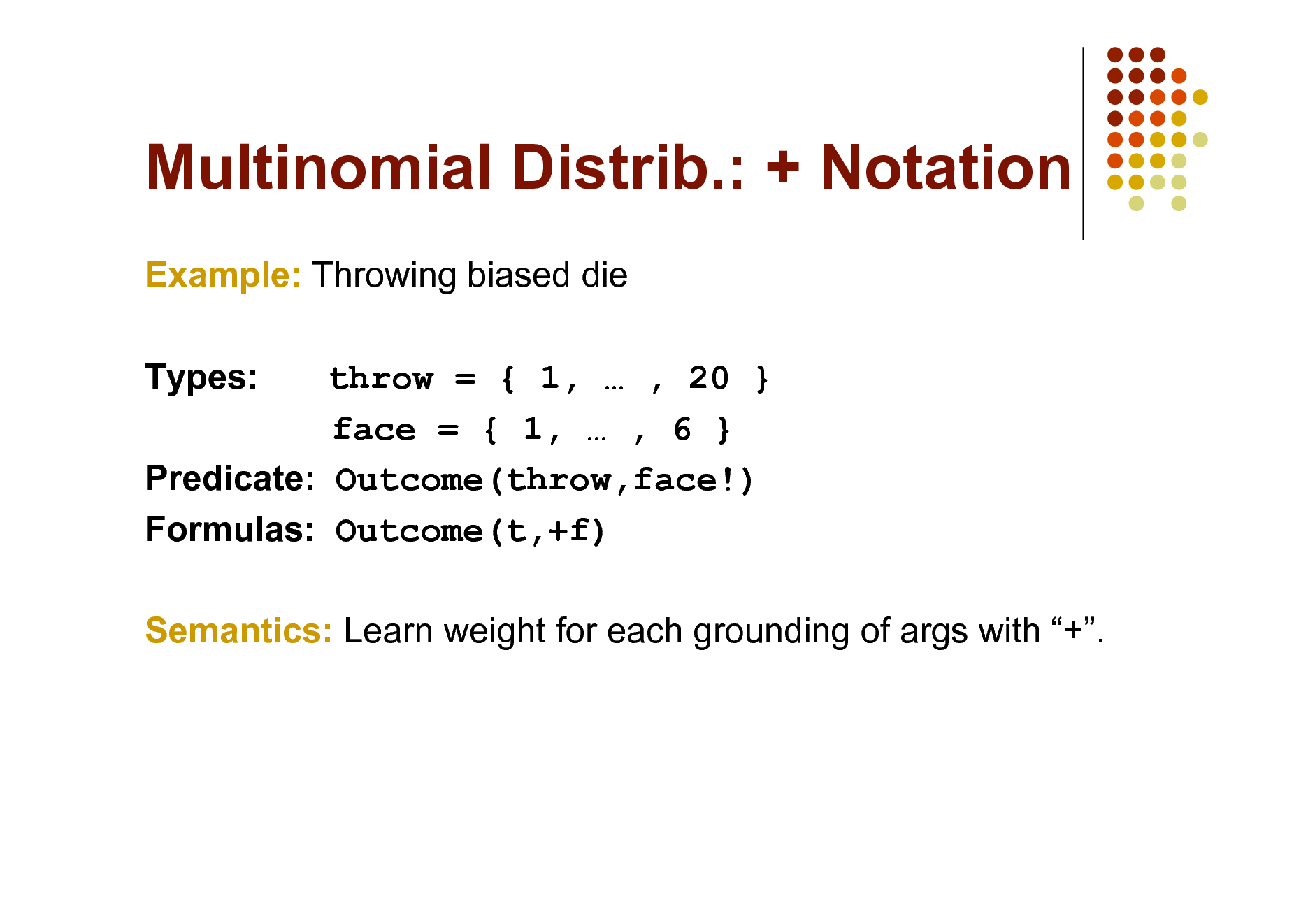 Slide: Multinomial Distrib.: + Notation
Example: Throwing biased die Types: throw = { 1,  , 20 } face = { 1,  , 6 } Predicate: Outcome(throw,face!) Formulas: Outcome(t,+f) Semantics: Learn weight for each grounding of args with +.

