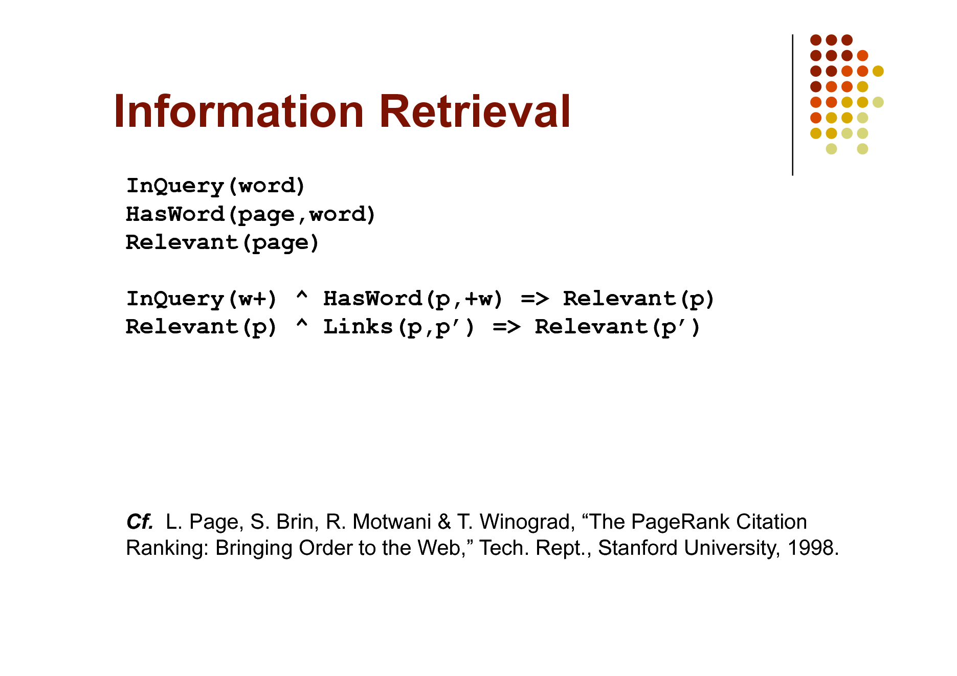 Slide: Information Retrieval
InQuery(word) HasWord(page,word) Relevant(page) InQuery(w+) ^ HasWord(p,+w) => Relevant(p) Relevant(p) ^ Links(p,p) => Relevant(p)

Cf. L. Page, S. Brin, R. Motwani & T. Winograd, The PageRank Citation Ranking: Bringing Order to the Web, Tech. Rept., Stanford University, 1998.

