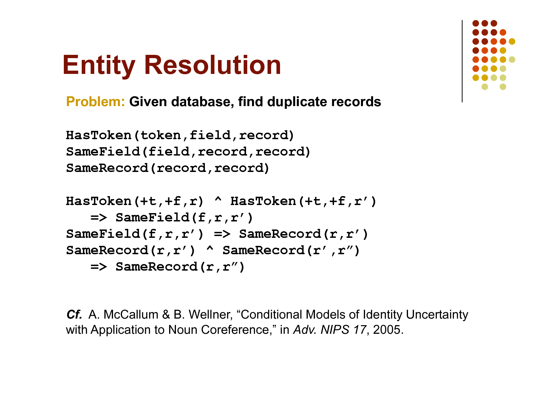 Slide: Entity Resolution
Problem: Given database, find duplicate records HasToken(token,field,record) SameField(field,record,record) SameRecord(record,record) HasToken(+t,+f,r) ^ HasToken(+t,+f,r) => SameField(f,r,r) SameField(f,r,r) => SameRecord(r,r) SameRecord(r,r) ^ SameRecord(r,r) => SameRecord(r,r)
Cf. A. McCallum & B. Wellner, Conditional Models of Identity Uncertainty with Application to Noun Coreference, in Adv. NIPS 17, 2005.

