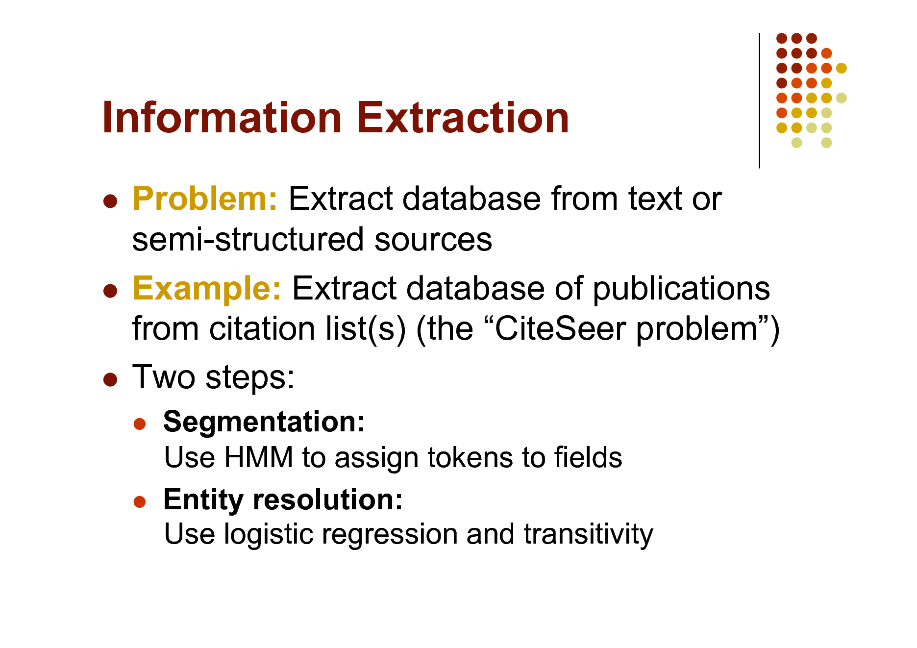 Slide: Information Extraction
Problem: Extract database from text or semi-structured sources  Example: Extract database of publications from citation list(s) (the CiteSeer problem)  Two steps:





Segmentation: Use HMM to assign tokens to fields Entity resolution: Use logistic regression and transitivity

