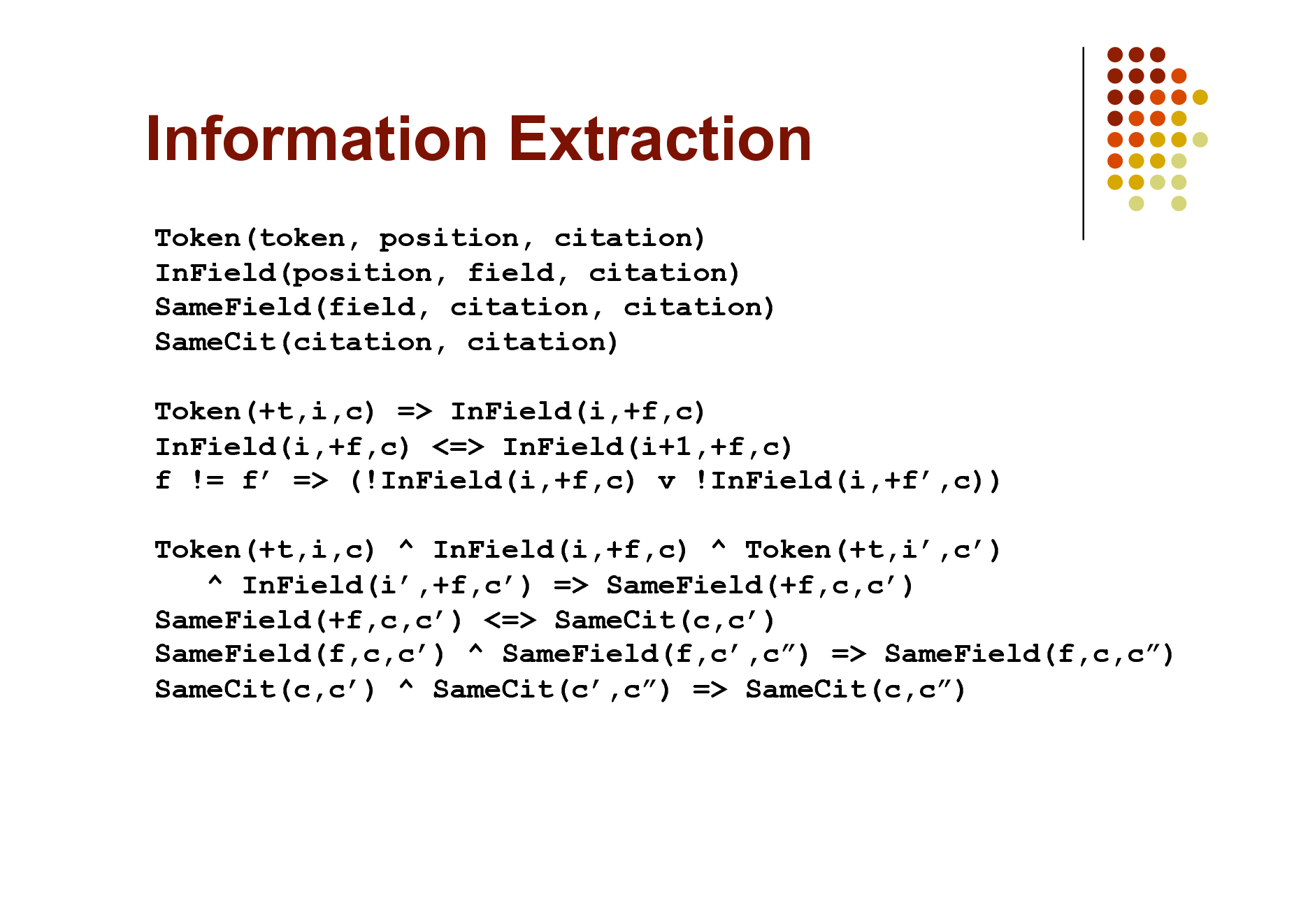 Slide: Information Extraction
Token(token, position, citation) InField(position, field, citation) SameField(field, citation, citation) SameCit(citation, citation) Token(+t,i,c) => InField(i,+f,c) InField(i,+f,c) <=> InField(i+1,+f,c) f != f => (!InField(i,+f,c) v !InField(i,+f,c)) Token(+t,i,c) ^ InField(i,+f,c) ^ Token(+t,i,c) ^ InField(i,+f,c) => SameField(+f,c,c) SameField(+f,c,c) <=> SameCit(c,c) SameField(f,c,c) ^ SameField(f,c,c) => SameField(f,c,c) SameCit(c,c) ^ SameCit(c,c) => SameCit(c,c)

