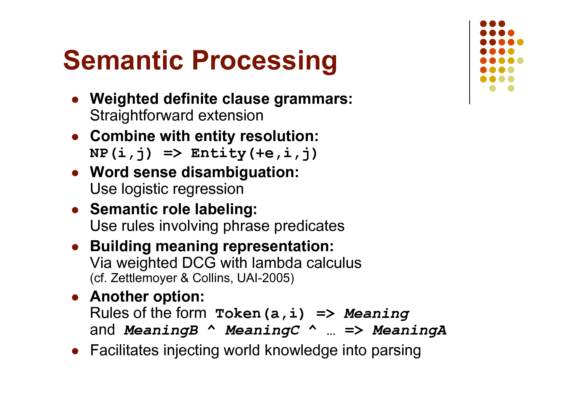 Slide: Semantic Processing
    

Weighted definite clause grammars: Straightforward extension Combine with entity resolution: NP(i,j) => Entity(+e,i,j) Word sense disambiguation: Use logistic regression Semantic role labeling: Use rules involving phrase predicates Building meaning representation: Via weighted DCG with lambda calculus
(cf. Zettlemoyer & Collins, UAI-2005)





Another option: Rules of the form Token(a,i) => Meaning and MeaningB ^ MeaningC ^  => MeaningA Facilitates injecting world knowledge into parsing

