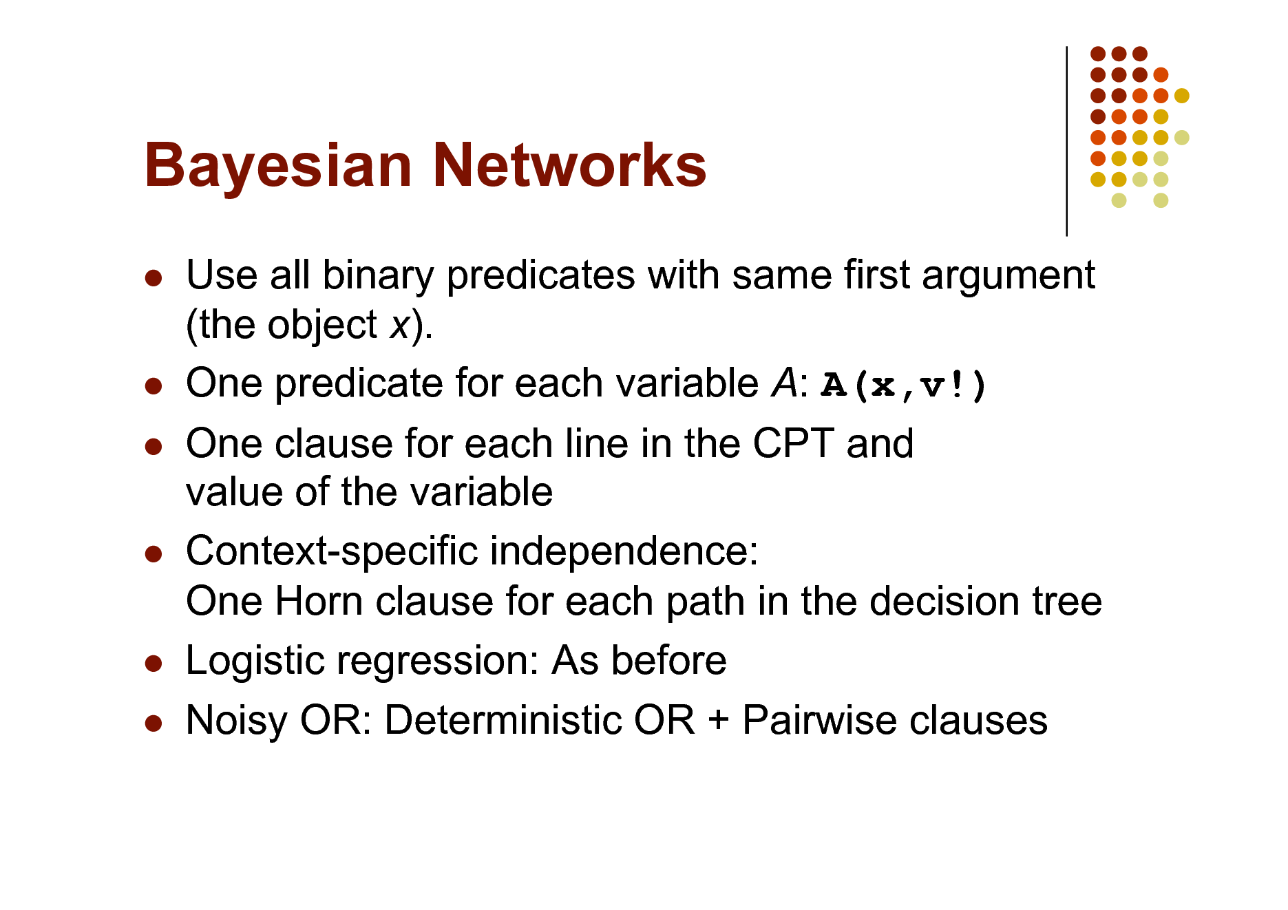 Slide: Bayesian Networks


 



 

Use all binary predicates with same first argument (the object x). One predicate for each variable A: A(x,v!) One clause for each line in the CPT and value of the variable Context-specific independence: One Horn clause for each path in the decision tree Logistic regression: As before Noisy OR: Deterministic OR + Pairwise clauses

