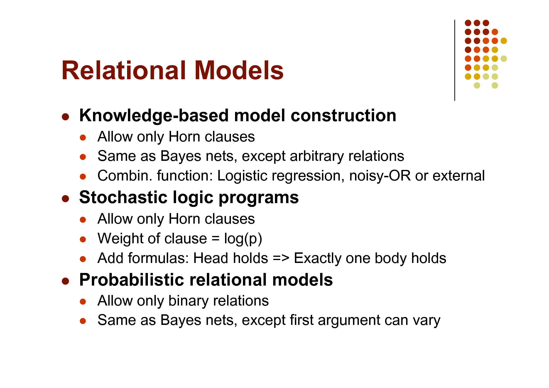 Slide: Relational Models


Knowledge-based model construction
  

Allow only Horn clauses Same as Bayes nets, except arbitrary relations Combin. function: Logistic regression, noisy-OR or external Allow only Horn clauses Weight of clause = log(p) Add formulas: Head holds => Exactly one body holds Allow only binary relations Same as Bayes nets, except first argument can vary



Stochastic logic programs
  



Probabilistic relational models
 

