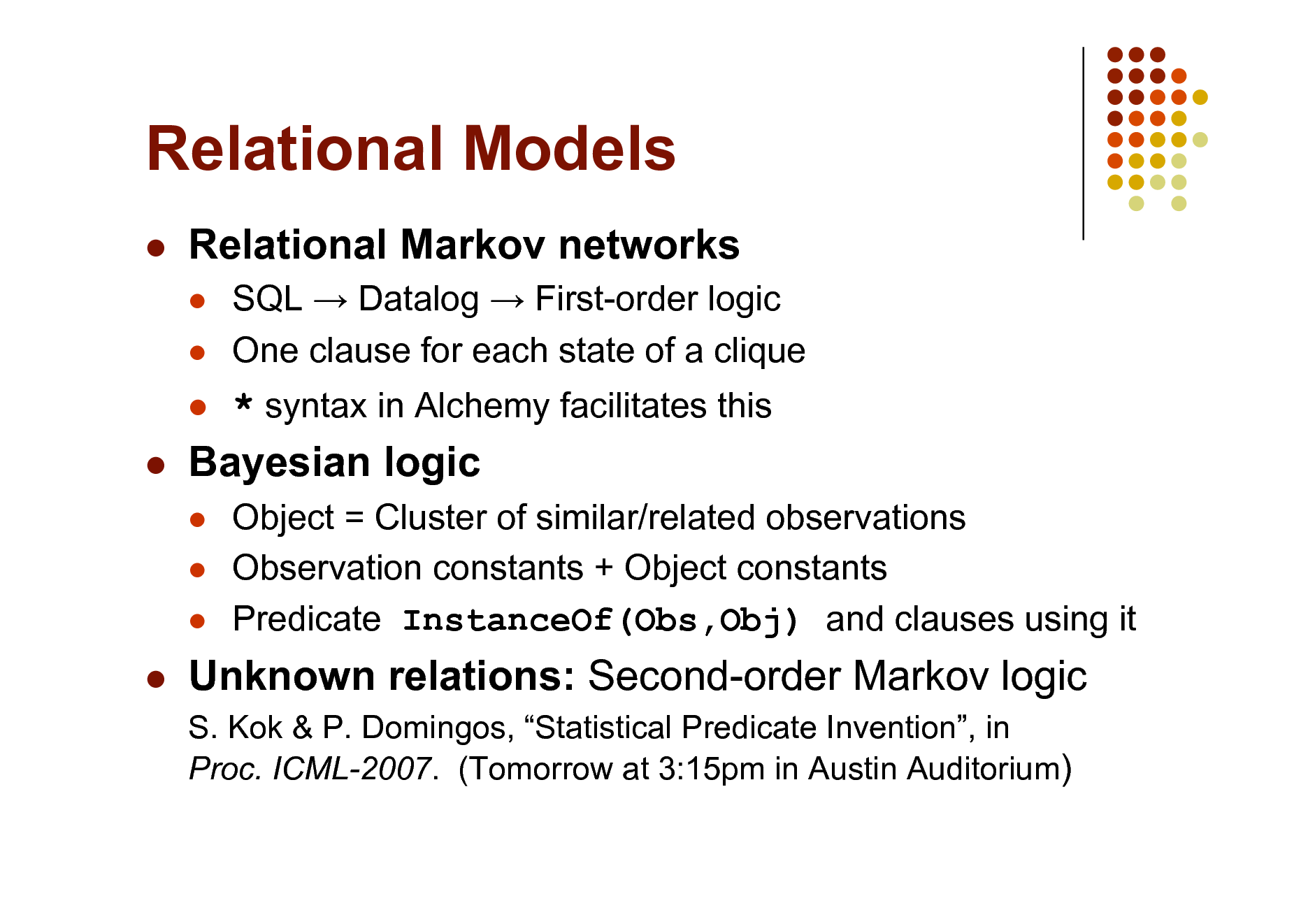 Slide: Relational Models


Relational Markov networks
 

SQL  Datalog  First-order logic One clause for each state of a clique



* syntax in Alchemy facilitates this
Object = Cluster of similar/related observations Observation constants + Object constants Predicate InstanceOf(Obs,Obj) and clauses using it



Bayesian logic
  



Unknown relations: Second-order Markov logic
S. Kok & P. Domingos, Statistical Predicate Invention, in Proc. ICML-2007. (Tomorrow at 3:15pm in Austin Auditorium)

