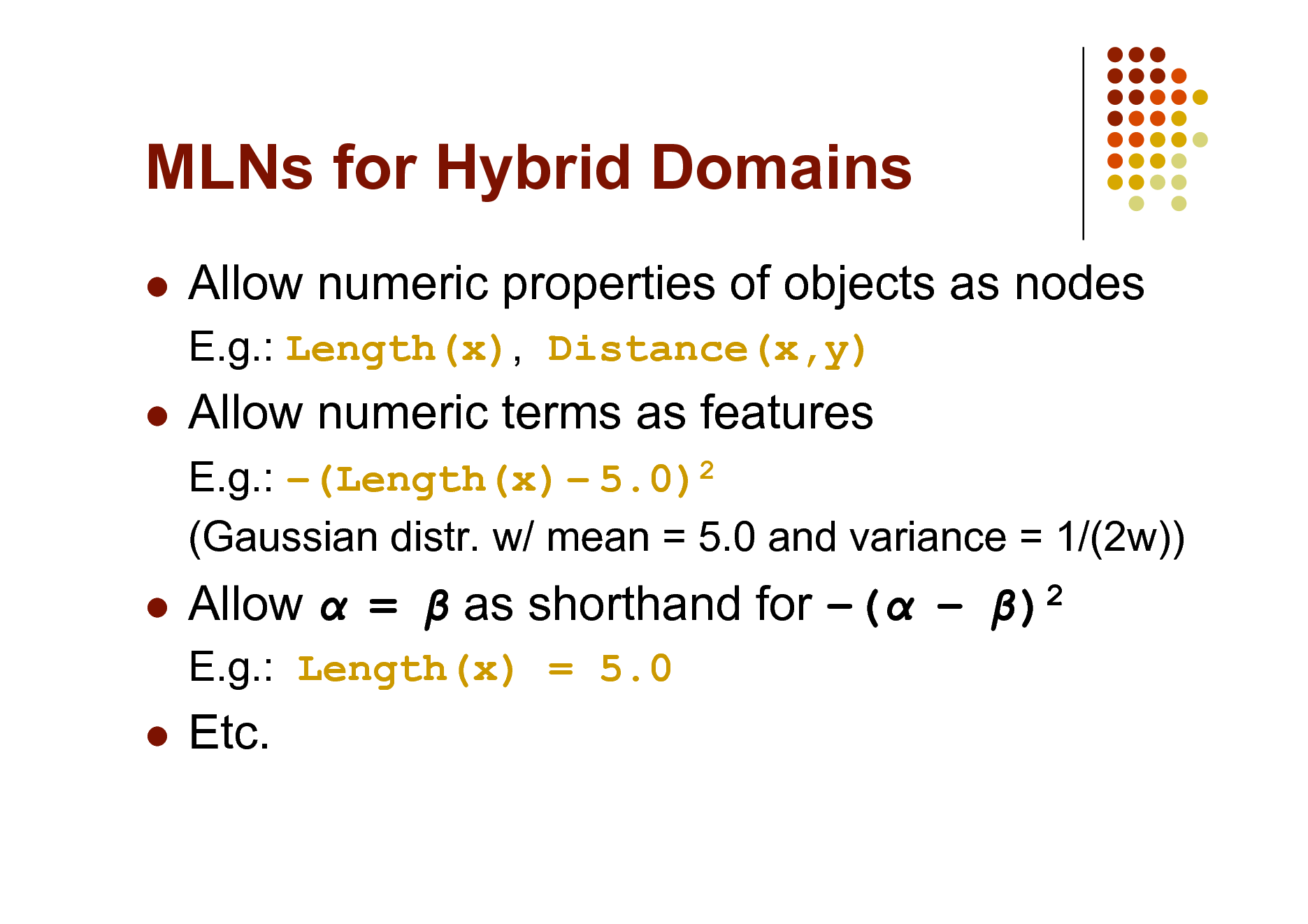 Slide: MLNs for Hybrid Domains


Allow numeric properties of objects as nodes
E.g.: Length(x), Distance(x,y)



Allow numeric terms as features
E.g.: (Length(x)  5.0)2 (Gaussian distr. w/ mean = 5.0 and variance = 1/(2w))



Allow  =  as shorthand for (  )2
E.g.: Length(x) = 5.0



Etc.


