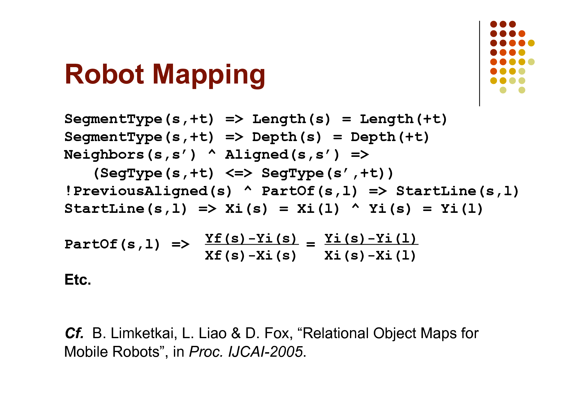Slide: Robot Mapping
SegmentType(s,+t) => Length(s) = Length(+t) SegmentType(s,+t) => Depth(s) = Depth(+t) Neighbors(s,s) ^ Aligned(s,s) => (SegType(s,+t) <=> SegType(s,+t)) !PreviousAligned(s) ^ PartOf(s,l) => StartLine(s,l) StartLine(s,l) => Xi(s) = Xi(l) ^ Yi(s) = Yi(l) PartOf(s,l) => Etc. Cf. B. Limketkai, L. Liao & D. Fox, Relational Object Maps for Mobile Robots, in Proc. IJCAI-2005.
Yf(s)-Yi(s) = Yi(s)-Yi(l) Xf(s)-Xi(s) Xi(s)-Xi(l)

