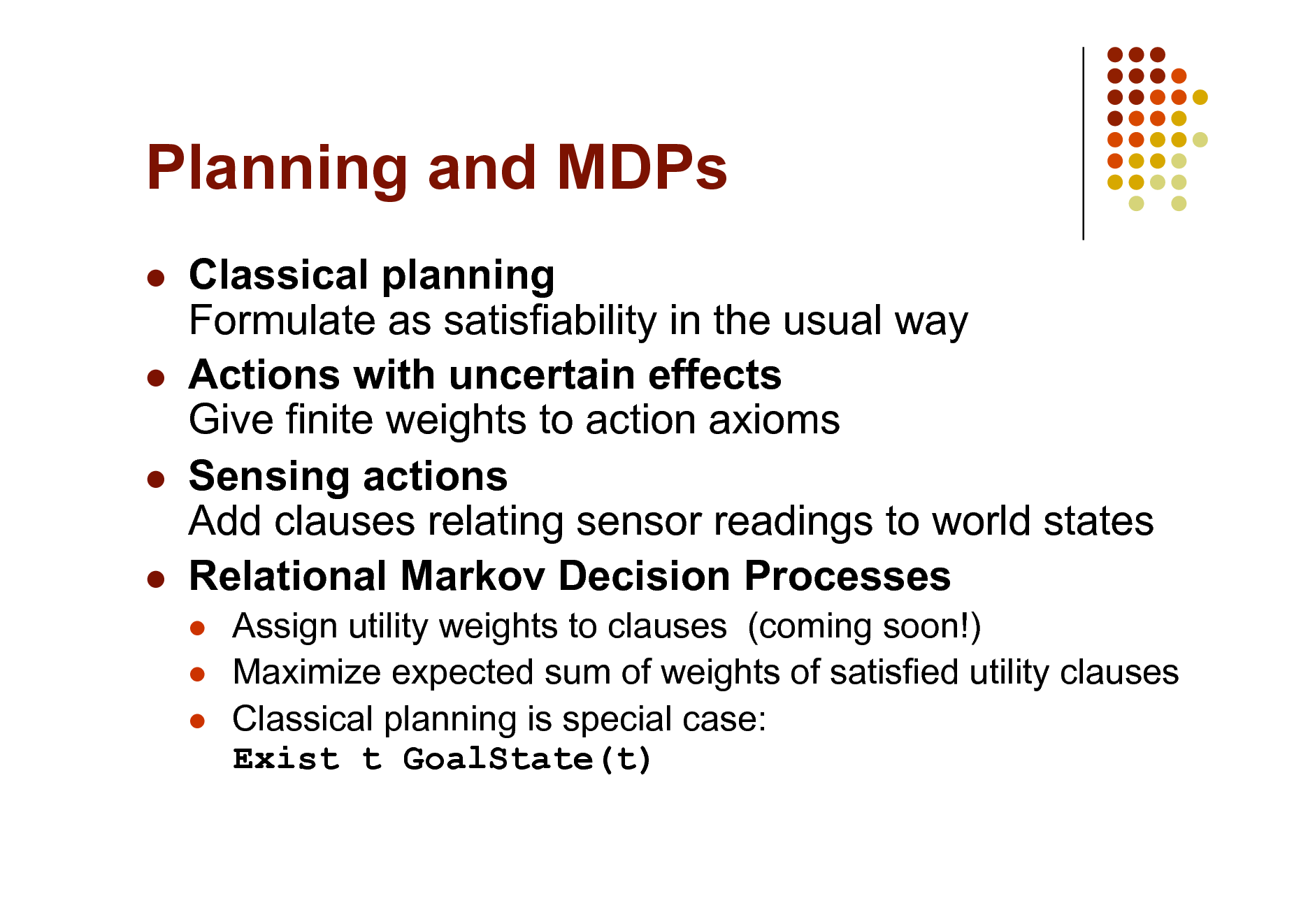 Slide: Planning and MDPs
   

Classical planning Formulate as satisfiability in the usual way Actions with uncertain effects Give finite weights to action axioms Sensing actions Add clauses relating sensor readings to world states Relational Markov Decision Processes
  

Assign utility weights to clauses (coming soon!) Maximize expected sum of weights of satisfied utility clauses Classical planning is special case: Exist t GoalState(t)

