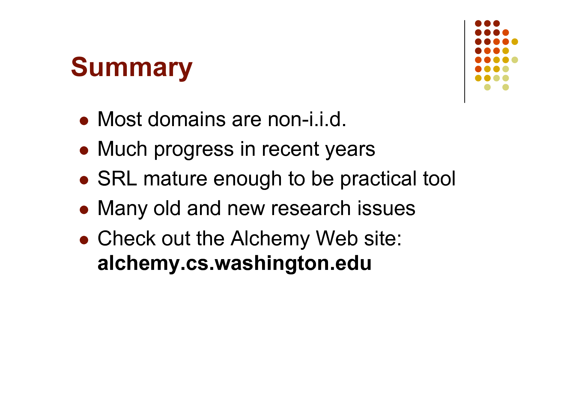 Slide: Summary
Most domains are non-i.i.d.  Much progress in recent years  SRL mature enough to be practical tool  Many old and new research issues  Check out the Alchemy Web site: alchemy.cs.washington.edu


