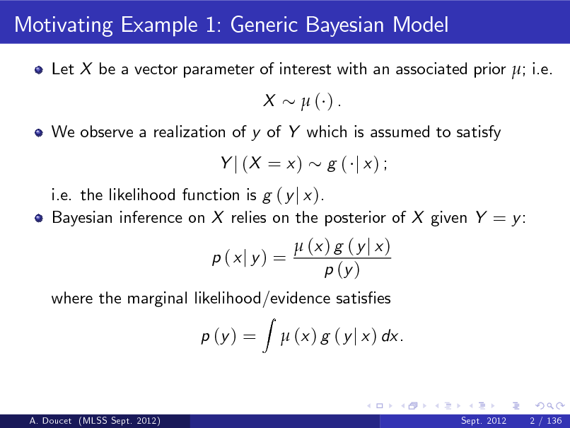 Slide: Motivating Example 1: Generic Bayesian Model
Let X be a vector parameter of interest with an associated prior ; i.e. X ( ).

We observe a realization of y of Y which is assumed to satisfy Y j (X = x ) g ( j x) ;

i.e. the likelihood function is g ( y j x ). Bayesian inference on X relies on the posterior of X given Y = y : p (xj y) =
Z

 (x ) g ( y j x ) p (y )

where the marginal likelihood/evidence satises p (y ) =  (x ) g ( y j x ) dx.

A. Doucet (MLSS Sept. 2012)

Sept. 2012

2 / 136

