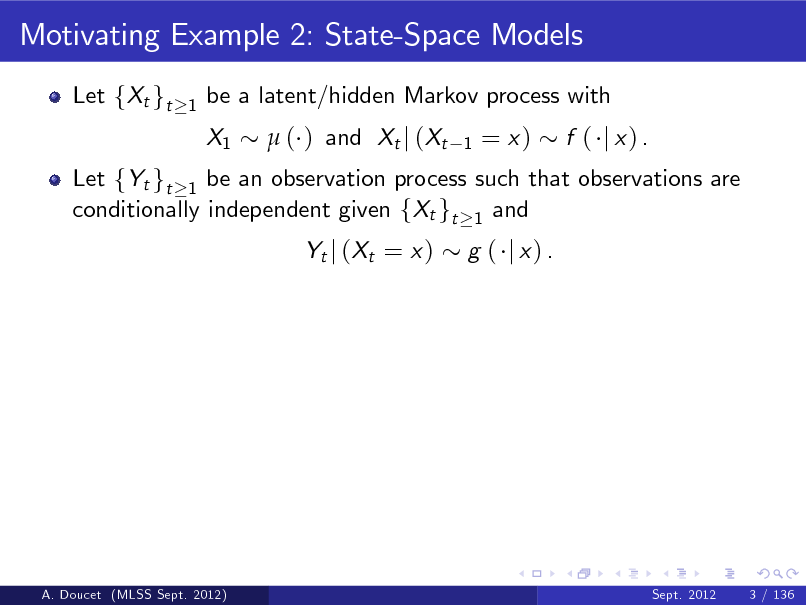 Slide: Motivating Example 2: State-Space Models
Let fXt gt
1

be a latent/hidden Markov process with X1  ( ) and Xt j (Xt
1

= x)

Let fYt gt 1 be an observation process such that observations are conditionally independent given fXt gt 1 and Yt j ( Xt = x ) g ( j x) .

f ( j x) .

A. Doucet (MLSS Sept. 2012)

Sept. 2012

3 / 136

