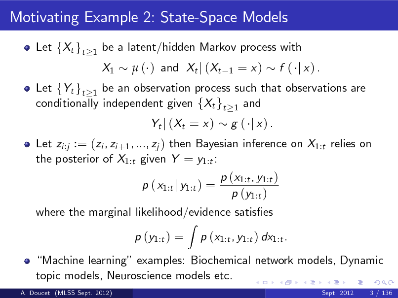 Slide: Motivating Example 2: State-Space Models
Let fXt gt
1

be a latent/hidden Markov process with X1  ( ) and Xt j (Xt
1

= x)

Let fYt gt 1 be an observation process such that observations are conditionally independent given fXt gt 1 and Let zi :j := (zi , zi +1 , ..., zj ) then Bayesian inference on X1:t relies on the posterior of X1:t given Y = y1:t : p ( x1:t j y1:t ) =
Z

f ( j x) .

Yt j ( Xt = x )

g ( j x) .

p (x1:t , y1:t ) p (y1:t )

where the marginal likelihood/evidence satises p (y1:t ) = p (x1:t , y1:t ) dx1:t .

Machine learning examples: Biochemical network models, Dynamic topic models, Neuroscience models etc.
A. Doucet (MLSS Sept. 2012) Sept. 2012 3 / 136

