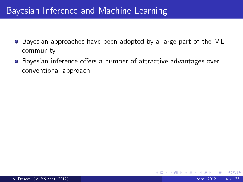 Slide: Bayesian Inference and Machine Learning
Bayesian approaches have been adopted by a large part of the ML community. Bayesian inference oers a number of attractive advantages over conventional approach

A. Doucet (MLSS Sept. 2012)

Sept. 2012

4 / 136

