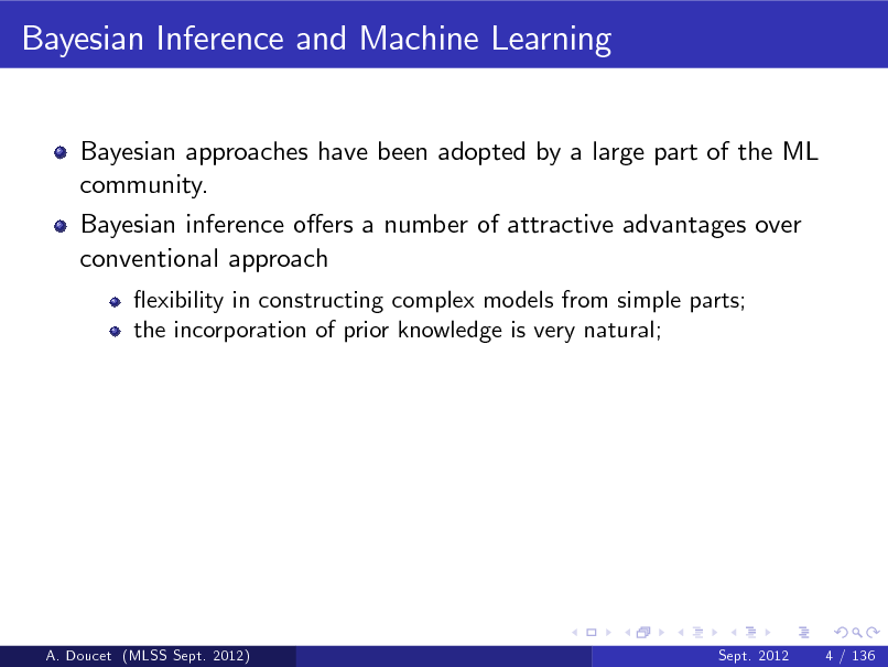 Slide: Bayesian Inference and Machine Learning
Bayesian approaches have been adopted by a large part of the ML community. Bayesian inference oers a number of attractive advantages over conventional approach
exibility in constructing complex models from simple parts; the incorporation of prior knowledge is very natural;

A. Doucet (MLSS Sept. 2012)

Sept. 2012

4 / 136

