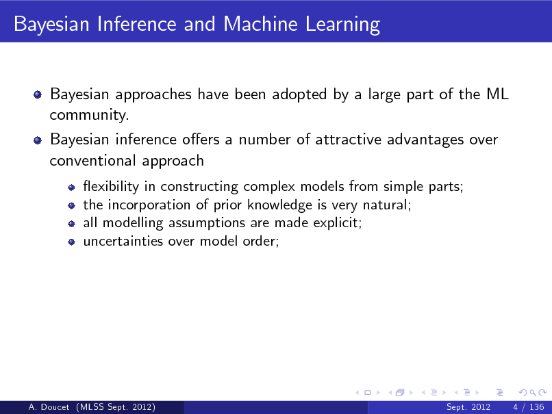 Slide: Bayesian Inference and Machine Learning
Bayesian approaches have been adopted by a large part of the ML community. Bayesian inference oers a number of attractive advantages over conventional approach
exibility in constructing complex models from simple parts; the incorporation of prior knowledge is very natural; all modelling assumptions are made explicit; uncertainties over model order;

A. Doucet (MLSS Sept. 2012)

Sept. 2012

4 / 136

