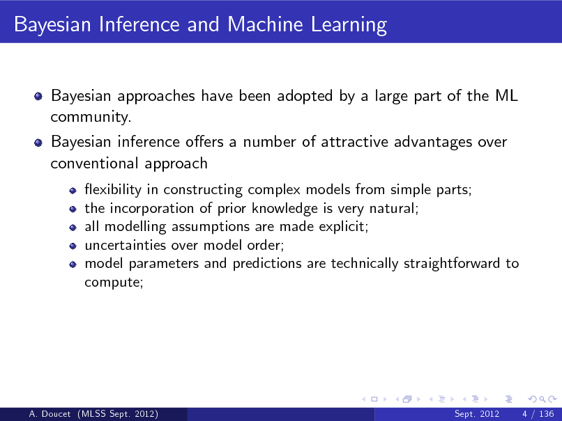 Slide: Bayesian Inference and Machine Learning
Bayesian approaches have been adopted by a large part of the ML community. Bayesian inference oers a number of attractive advantages over conventional approach
exibility in constructing complex models from simple parts; the incorporation of prior knowledge is very natural; all modelling assumptions are made explicit; uncertainties over model order; model parameters and predictions are technically straightforward to compute;

A. Doucet (MLSS Sept. 2012)

Sept. 2012

4 / 136

