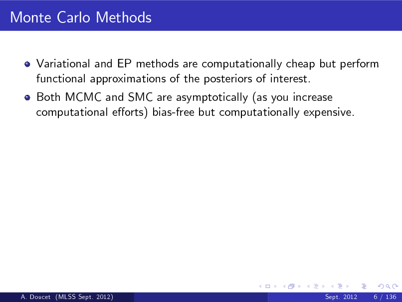 Slide: Monte Carlo Methods
Variational and EP methods are computationally cheap but perform functional approximations of the posteriors of interest. Both MCMC and SMC are asymptotically (as you increase computational eorts) bias-free but computationally expensive.

A. Doucet (MLSS Sept. 2012)

Sept. 2012

6 / 136

