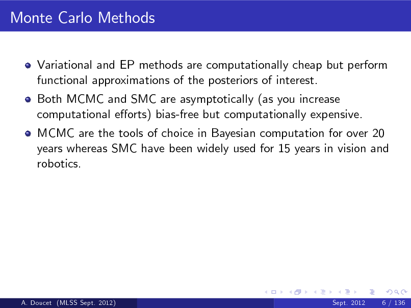 Slide: Monte Carlo Methods
Variational and EP methods are computationally cheap but perform functional approximations of the posteriors of interest. Both MCMC and SMC are asymptotically (as you increase computational eorts) bias-free but computationally expensive. MCMC are the tools of choice in Bayesian computation for over 20 years whereas SMC have been widely used for 15 years in vision and robotics.

A. Doucet (MLSS Sept. 2012)

Sept. 2012

6 / 136

