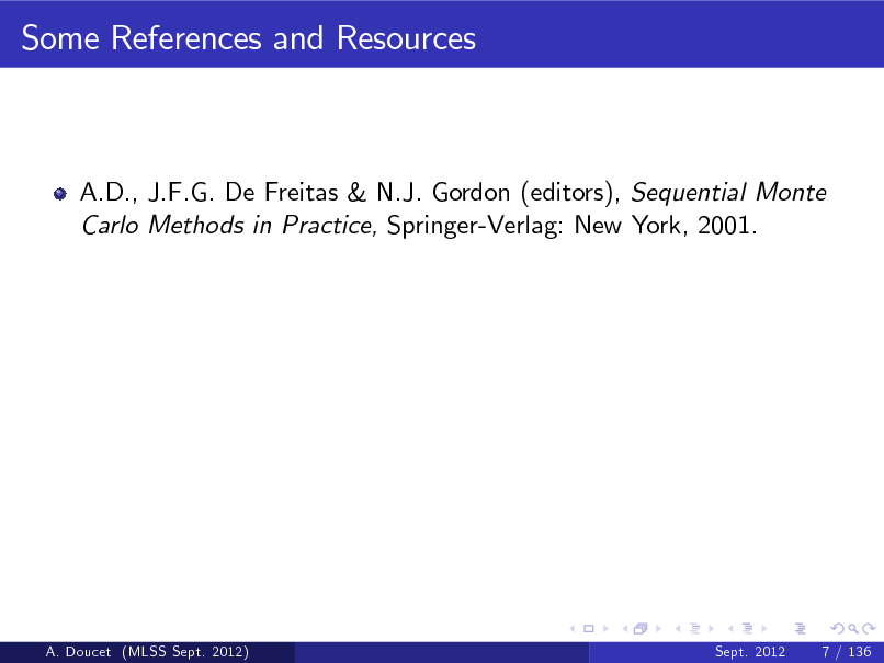 Slide: Some References and Resources

A.D., J.F.G. De Freitas & N.J. Gordon (editors), Sequential Monte Carlo Methods in Practice, Springer-Verlag: New York, 2001.

A. Doucet (MLSS Sept. 2012)

Sept. 2012

7 / 136

