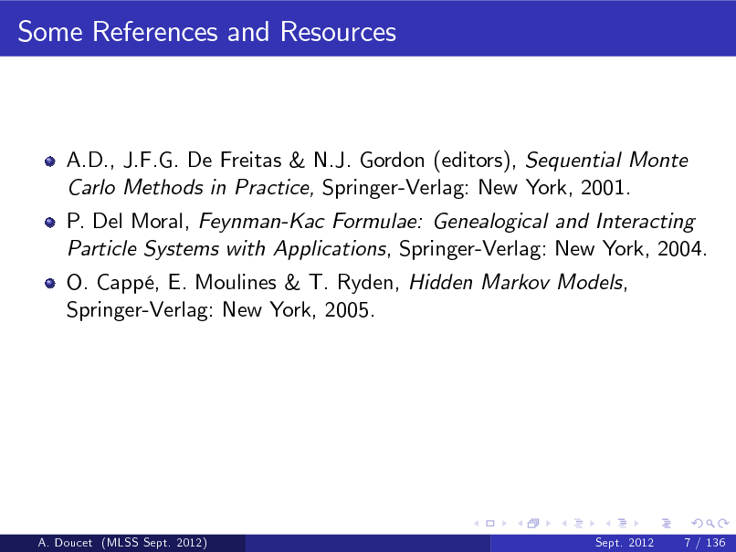 Slide: Some References and Resources

A.D., J.F.G. De Freitas & N.J. Gordon (editors), Sequential Monte Carlo Methods in Practice, Springer-Verlag: New York, 2001. P. Del Moral, Feynman-Kac Formulae: Genealogical and Interacting Particle Systems with Applications, Springer-Verlag: New York, 2004. O. Capp, E. Moulines & T. Ryden, Hidden Markov Models, Springer-Verlag: New York, 2005.

A. Doucet (MLSS Sept. 2012)

Sept. 2012

7 / 136

