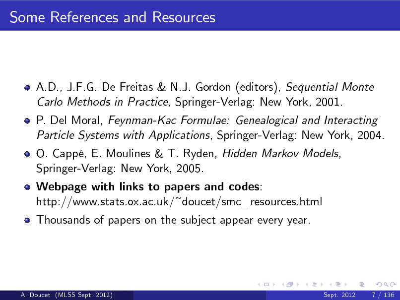 Slide: Some References and Resources

A.D., J.F.G. De Freitas & N.J. Gordon (editors), Sequential Monte Carlo Methods in Practice, Springer-Verlag: New York, 2001. P. Del Moral, Feynman-Kac Formulae: Genealogical and Interacting Particle Systems with Applications, Springer-Verlag: New York, 2004. O. Capp, E. Moulines & T. Ryden, Hidden Markov Models, Springer-Verlag: New York, 2005. Webpage with links to papers and codes: http://www.stats.ox.ac.uk/~doucet/smc_resources.html Thousands of papers on the subject appear every year.

A. Doucet (MLSS Sept. 2012)

Sept. 2012

7 / 136

