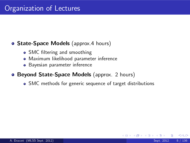Slide: Organization of Lectures

State-Space Models (approx.4 hours)
SMC ltering and smoothing Maximum likelihood parameter inference Bayesian parameter inference

Beyond State-Space Models (approx. 2 hours)
SMC methods for generic sequence of target distributions

A. Doucet (MLSS Sept. 2012)

Sept. 2012

8 / 136

