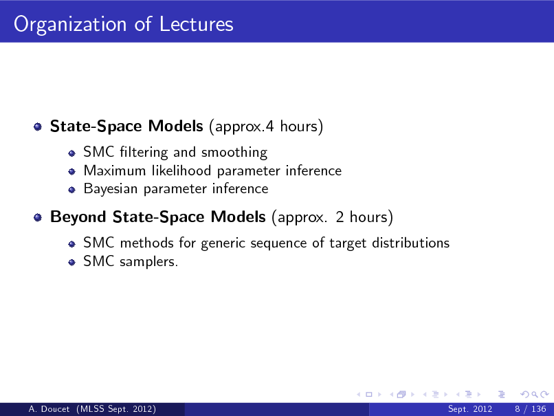 Slide: Organization of Lectures

State-Space Models (approx.4 hours)
SMC ltering and smoothing Maximum likelihood parameter inference Bayesian parameter inference

Beyond State-Space Models (approx. 2 hours)
SMC methods for generic sequence of target distributions SMC samplers.

A. Doucet (MLSS Sept. 2012)

Sept. 2012

8 / 136

