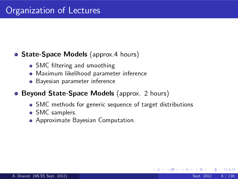 Slide: Organization of Lectures

State-Space Models (approx.4 hours)
SMC ltering and smoothing Maximum likelihood parameter inference Bayesian parameter inference

Beyond State-Space Models (approx. 2 hours)
SMC methods for generic sequence of target distributions SMC samplers. Approximate Bayesian Computation.

A. Doucet (MLSS Sept. 2012)

Sept. 2012

8 / 136

