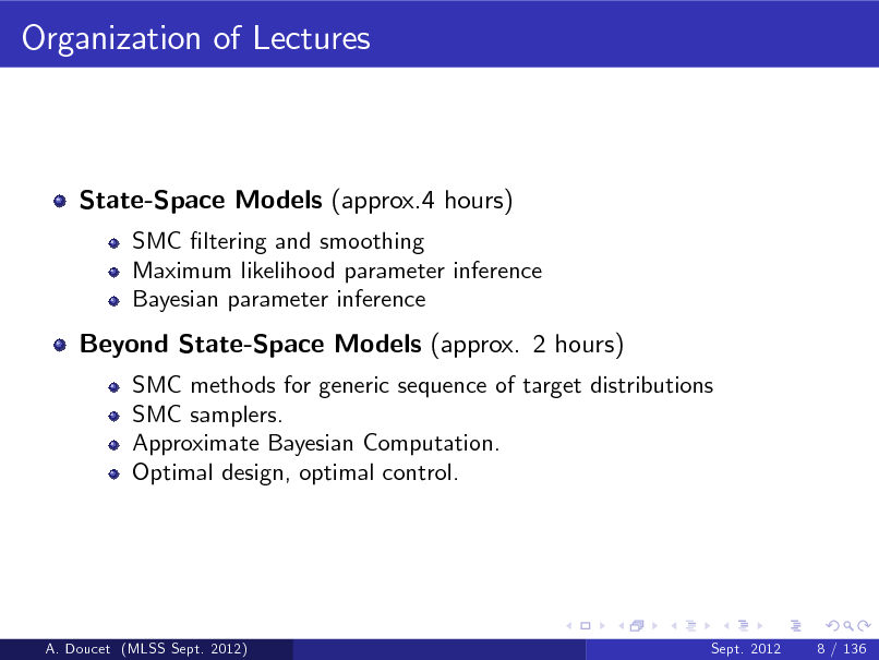 Slide: Organization of Lectures

State-Space Models (approx.4 hours)
SMC ltering and smoothing Maximum likelihood parameter inference Bayesian parameter inference

Beyond State-Space Models (approx. 2 hours)
SMC methods for generic sequence of target distributions SMC samplers. Approximate Bayesian Computation. Optimal design, optimal control.

A. Doucet (MLSS Sept. 2012)

Sept. 2012

8 / 136

