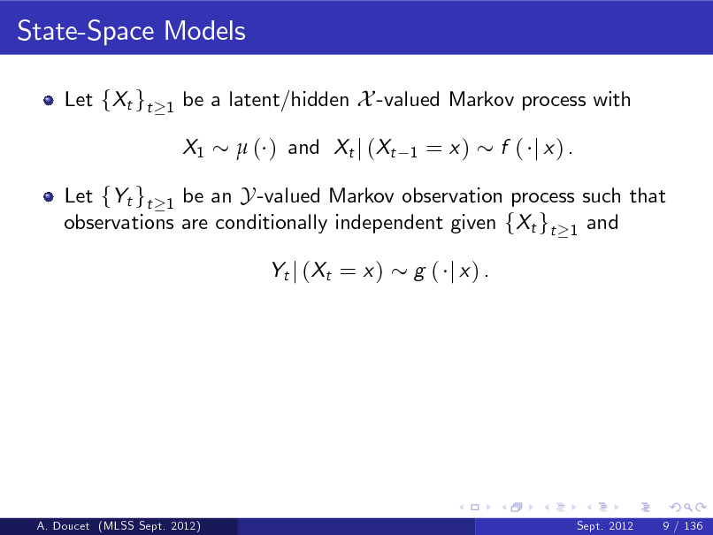 Slide: State-Space Models
Let fXt gt
1

be a latent/hidden X -valued Markov process with X1  ( ) and Xt j (Xt
1

= x)

f ( j x) .

Let fYt gt 1 be an Y -valued Markov observation process such that observations are conditionally independent given fXt gt 1 and Yt j ( Xt = x ) g ( j x) .

A. Doucet (MLSS Sept. 2012)

Sept. 2012

9 / 136

