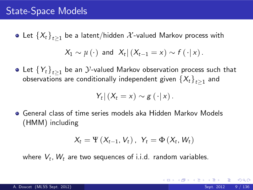 Slide: State-Space Models
Let fXt gt
1

be a latent/hidden X -valued Markov process with X1  ( ) and Xt j (Xt
1

= x)

f ( j x) .

Let fYt gt 1 be an Y -valued Markov observation process such that observations are conditionally independent given fXt gt 1 and Yt j ( Xt = x ) g ( j x) .

General class of time series models aka Hidden Markov Models (HMM) including Xt =  ( Xt
1 , Vt ) ,

Yt =  ( Xt , W t )

where Vt , Wt are two sequences of i.i.d. random variables.

A. Doucet (MLSS Sept. 2012)

Sept. 2012

9 / 136


