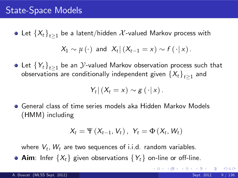 Slide: State-Space Models
Let fXt gt
1

be a latent/hidden X -valued Markov process with X1  ( ) and Xt j (Xt
1

= x)

f ( j x) .

Let fYt gt 1 be an Y -valued Markov observation process such that observations are conditionally independent given fXt gt 1 and Yt j ( Xt = x ) g ( j x) .

General class of time series models aka Hidden Markov Models (HMM) including Xt =  ( Xt
1 , Vt ) ,

Yt =  ( Xt , W t )

where Vt , Wt are two sequences of i.i.d. random variables. Aim: Infer fXt g given observations fYt g on-line or o-line.
A. Doucet (MLSS Sept. 2012) Sept. 2012 9 / 136

